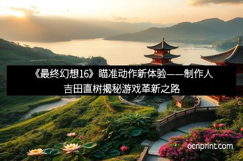 《最终幻想16》瞄准动作新体验——制作人吉田直树揭秘游戏革新之路